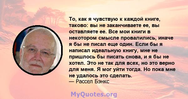 То, как я чувствую к каждой книге, таково: вы не заканчиваете ее, вы оставляете ее. Все мои книги в некотором смысле провалились, иначе я бы не писал еще один. Если бы я написал идеальную книгу, мне не пришлось бы