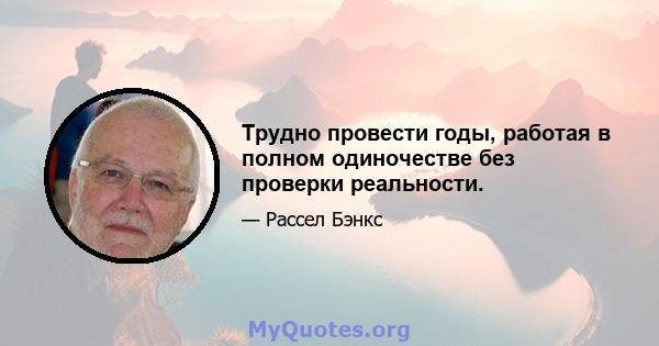 Трудно провести годы, работая в полном одиночестве без проверки реальности.