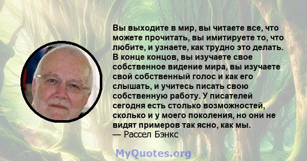 Вы выходите в мир, вы читаете все, что можете прочитать, вы имитируете то, что любите, и узнаете, как трудно это делать. В конце концов, вы изучаете свое собственное видение мира, вы изучаете свой собственный голос и