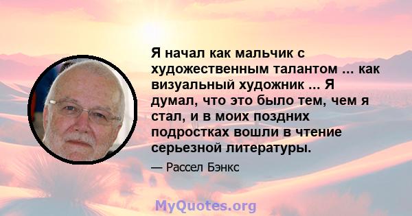 Я начал как мальчик с художественным талантом ... как визуальный художник ... Я думал, что это было тем, чем я стал, и в моих поздних подростках вошли в чтение серьезной литературы.