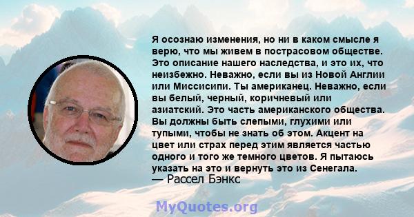 Я осознаю изменения, но ни в каком смысле я верю, что мы живем в пострасовом обществе. Это описание нашего наследства, и это их, что неизбежно. Неважно, если вы из Новой Англии или Миссисипи. Ты американец. Неважно,