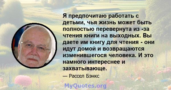 Я предпочитаю работать с детьми, чья жизнь может быть полностью перевернута из -за чтения книги на выходных. Вы даете им книгу для чтения - они идут домой и возвращаются изменившегося человека. И это намного интереснее