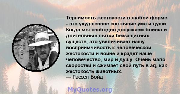 Терпимость жестокости в любой форме - это ухудшенное состояние ума и души. Когда мы свободно допускаем бойню и длительные пытки беззащитных существ, это увеличивает нашу восприимчивость к человеческой жестокости и войне 