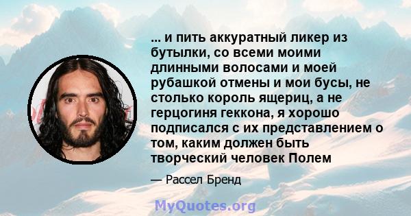 ... и пить аккуратный ликер из бутылки, со всеми моими длинными волосами и моей рубашкой отмены и мои бусы, не столько король ящериц, а не герцогиня геккона, я хорошо подписался с их представлением о том, каким должен