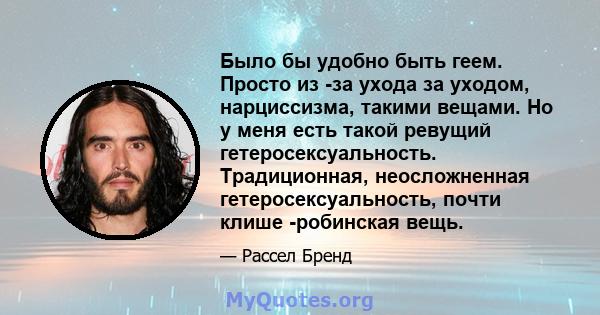 Было бы удобно быть геем. Просто из -за ухода за уходом, нарциссизма, такими вещами. Но у меня есть такой ревущий гетеросексуальность. Традиционная, неосложненная гетеросексуальность, почти клише -робинская вещь.