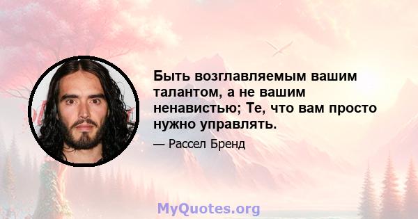 Быть возглавляемым вашим талантом, а не вашим ненавистью; Те, что вам просто нужно управлять.