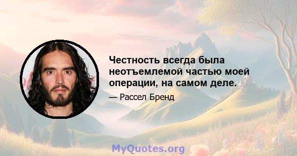 Честность всегда была неотъемлемой частью моей операции, на самом деле.