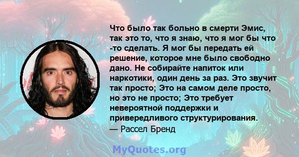 Что было так больно в смерти Эмис, так это то, что я знаю, что я мог бы что -то сделать. Я мог бы передать ей решение, которое мне было свободно дано. Не собирайте напиток или наркотики, один день за раз. Это звучит так 