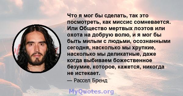 Что я мог бы сделать, так это посмотреть, как миссис сомневается. Или Общество мертвых поэтов или охота на добрую волю, и я мог бы быть милым с людьми, осознанными сегодня, насколько мы хрупкие, насколько мы деликатные, 