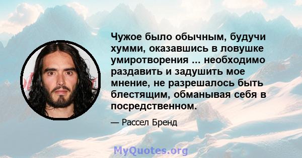 Чужое было обычным, будучи хумми, оказавшись в ловушке умиротворения ... необходимо раздавить и задушить мое мнение, не разрешалось быть блестящим, обманывая себя в посредственном.