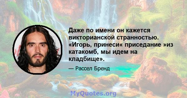 Даже по имени он кажется викторианской странностью. «Игорь, принеси« приседание »из катакомб, мы идем на кладбище».