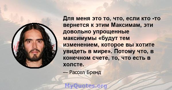 Для меня это то, что, если кто -то вернется к этим Максимам, эти довольно упрощенные максимумы «будут тем изменением, которое вы хотите увидеть в мире». Потому что, в конечном счете, то, что есть в холсте.