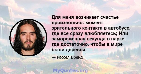 Для меня возникает счастье произвольно: момент зрительного контакта в автобусе, где все сразу влюбляетесь; Или замороженная секунда в парке, где достаточно, чтобы в мире были деревья.