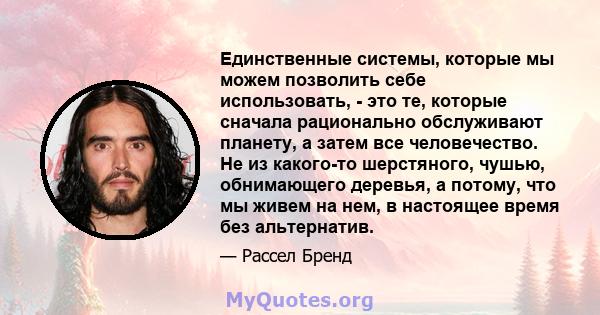 Единственные системы, которые мы можем позволить себе использовать, - это те, которые сначала рационально обслуживают планету, а затем все человечество. Не из какого-то шерстяного, чушью, обнимающего деревья, а потому,