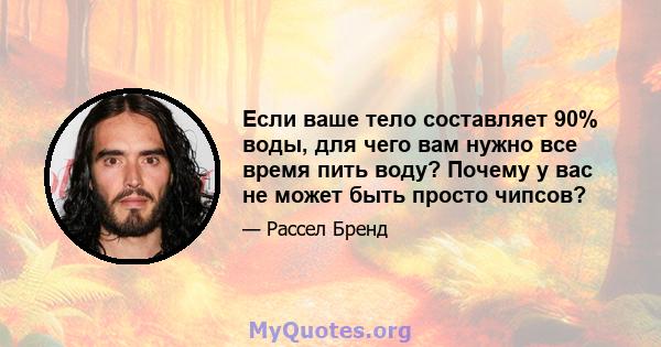 Если ваше тело составляет 90% воды, для чего вам нужно все время пить воду? Почему у вас не может быть просто чипсов?