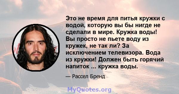 Это не время для питья кружки с водой, которую вы бы нигде не сделали в мире. Кружка воды! Вы просто не пьете воду из кружек, не так ли? За исключением телевизора. Вода из кружки! Должен быть горячий напиток ... кружка