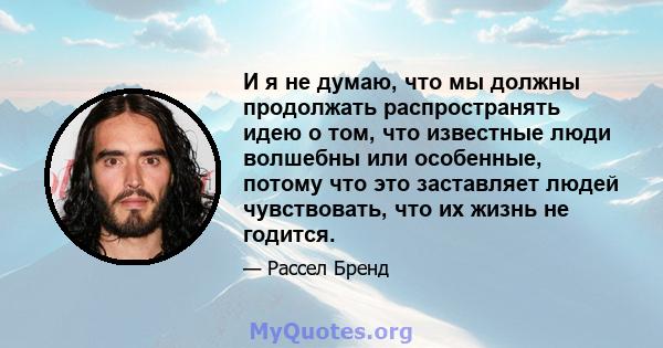 И я не думаю, что мы должны продолжать распространять идею о том, что известные люди волшебны или особенные, потому что это заставляет людей чувствовать, что их жизнь не годится.