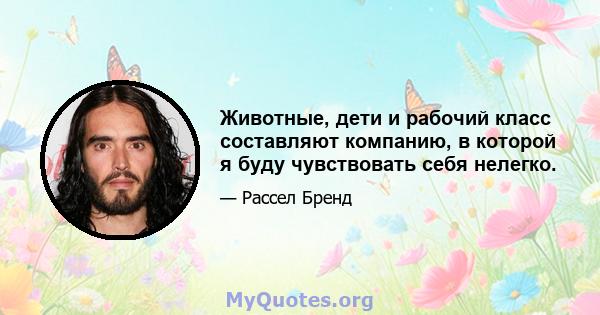 Животные, дети и рабочий класс составляют компанию, в которой я буду чувствовать себя нелегко.