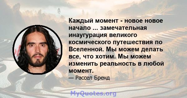 Каждый момент - новое новое начало ... замечательная инаугурация великого космического путешествия по Вселенной. Мы можем делать все, что хотим. Мы можем изменить реальность в любой момент.