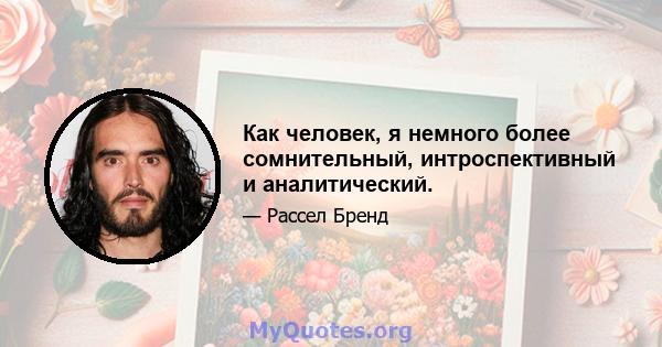 Как человек, я немного более сомнительный, интроспективный и аналитический.