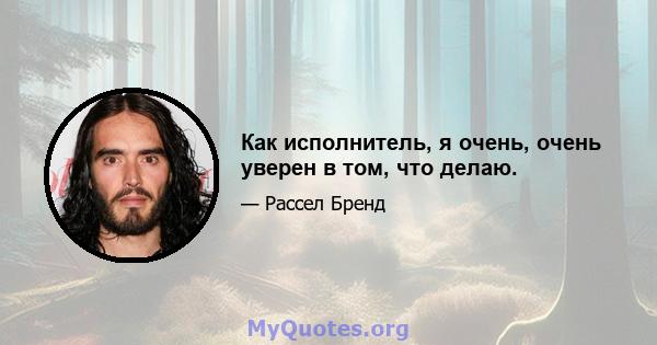 Как исполнитель, я очень, очень уверен в том, что делаю.