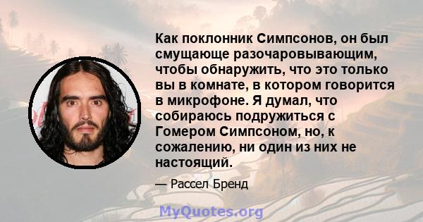 Как поклонник Симпсонов, он был смущающе разочаровывающим, чтобы обнаружить, что это только вы в комнате, в котором говорится в микрофоне. Я думал, что собираюсь подружиться с Гомером Симпсоном, но, к сожалению, ни один 