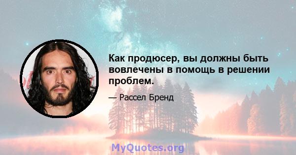 Как продюсер, вы должны быть вовлечены в помощь в решении проблем.