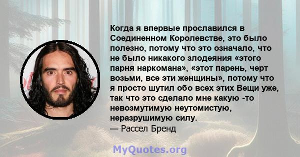 Когда я впервые прославился в Соединенном Королевстве, это было полезно, потому что это означало, что не было никакого злодеяния «этого парня наркомана», «этот парень, черт возьми, все эти женщины», потому что я просто