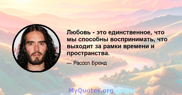 Любовь - это единственное, что мы способны воспринимать, что выходит за рамки времени и пространства.