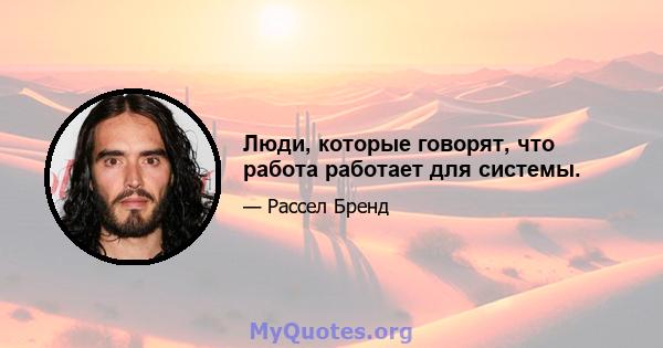 Люди, которые говорят, что работа работает для системы.