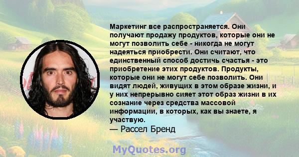 Маркетинг все распространяется. Они получают продажу продуктов, которые они не могут позволить себе - никогда не могут надеяться приобрести. Они считают, что единственный способ достичь счастья - это приобретение этих