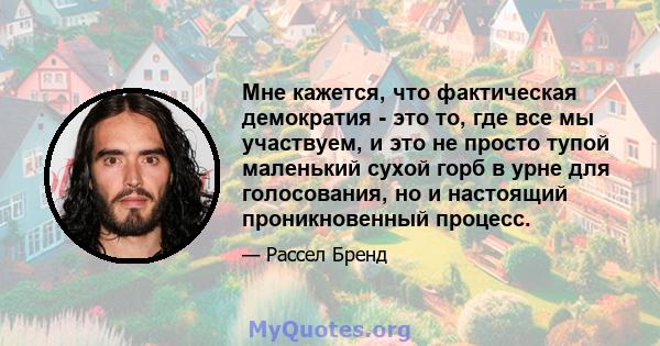 Мне кажется, что фактическая демократия - это то, где все мы участвуем, и это не просто тупой маленький сухой горб в урне для голосования, но и настоящий проникновенный процесс.