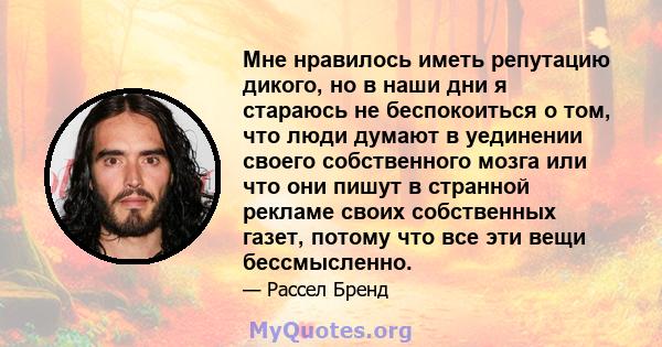 Мне нравилось иметь репутацию дикого, но в наши дни я стараюсь не беспокоиться о том, что люди думают в уединении своего собственного мозга или что они пишут в странной рекламе своих собственных газет, потому что все