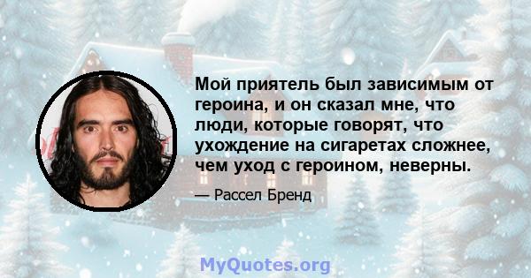 Мой приятель был зависимым от героина, и он сказал мне, что люди, которые говорят, что ухождение на сигаретах сложнее, чем уход с героином, неверны.