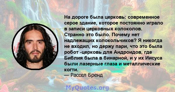 На дороге была церковь: современное серое здание, которое постоянно играло в записи церковных колоколов. Странно это было. Почему нет надлежащих колокольчиков? Я никогда не входил, но держу пари, что это была робот