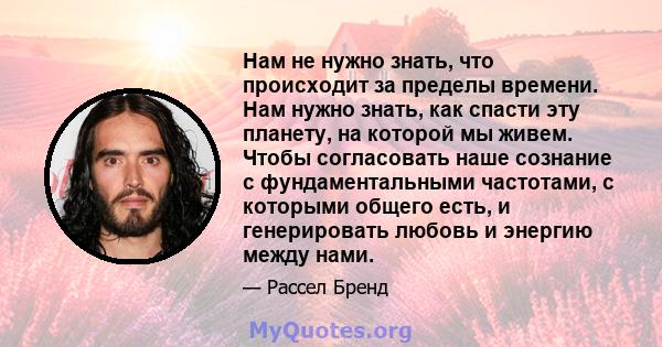 Нам не нужно знать, что происходит за пределы времени. Нам нужно знать, как спасти эту планету, на которой мы живем. Чтобы согласовать наше сознание с фундаментальными частотами, с которыми общего есть, и генерировать