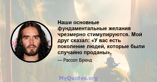 Наши основные фундаментальные желания чрезмерно стимулируются. Мой друг сказал: «У вас есть поколение людей, которые были случайно проданы».