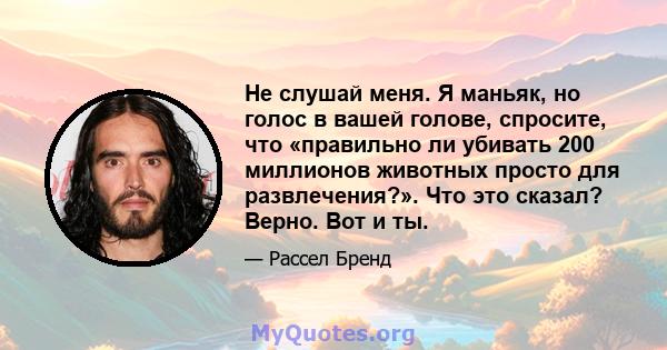 Не слушай меня. Я маньяк, но голос в вашей голове, спросите, что «правильно ли убивать 200 миллионов животных просто для развлечения?». Что это сказал? Верно. Вот и ты.