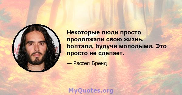 Некоторые люди просто продолжали свою жизнь, болтали, будучи молодыми. Это просто не сделает.