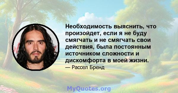 Необходимость выяснить, что произойдет, если я не буду смягчать и не смягчать свои действия, была постоянным источником сложности и дискомфорта в моей жизни.