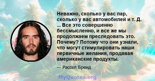 Неважно, сколько у вас пар, сколько у вас автомобилей и т. Д. ... Все это совершенно бессмысленно, и все же мы продолжаем преследовать это. Почему? Потому что они узнали, что могут стимулировать наши первичные желания,