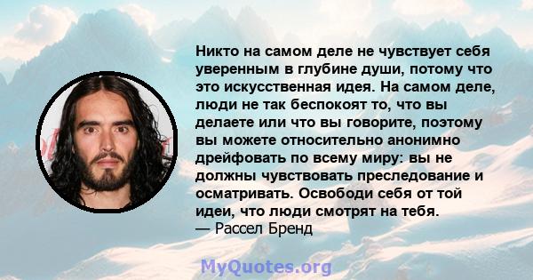 Никто на самом деле не чувствует себя уверенным в глубине души, потому что это искусственная идея. На самом деле, люди не так беспокоят то, что вы делаете или что вы говорите, поэтому вы можете относительно анонимно