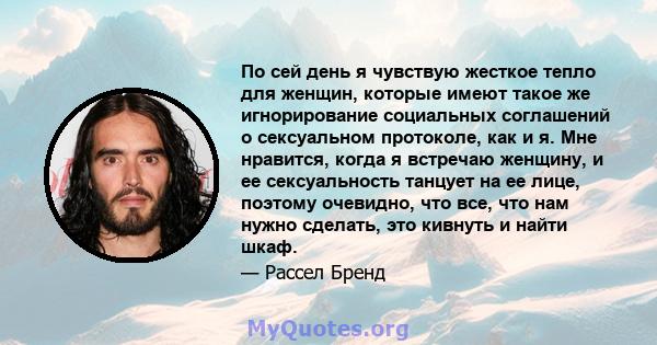 По сей день я чувствую жесткое тепло для женщин, которые имеют такое же игнорирование социальных соглашений о сексуальном протоколе, как и я. Мне нравится, когда я встречаю женщину, и ее сексуальность танцует на ее