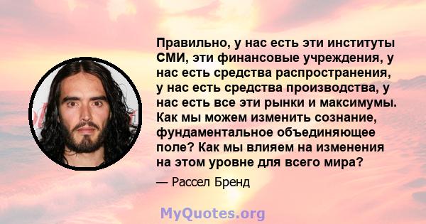 Правильно, у нас есть эти институты СМИ, эти финансовые учреждения, у нас есть средства распространения, у нас есть средства производства, у нас есть все эти рынки и максимумы. Как мы можем изменить сознание,