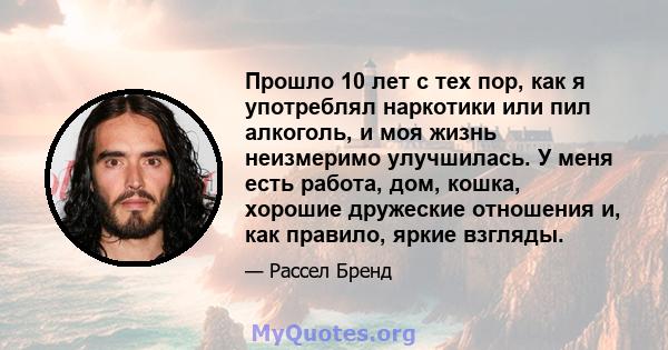 Прошло 10 лет с тех пор, как я употреблял наркотики или пил алкоголь, и моя жизнь неизмеримо улучшилась. У меня есть работа, дом, кошка, хорошие дружеские отношения и, как правило, яркие взгляды.