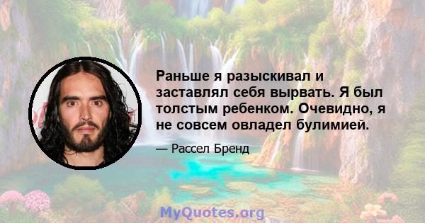 Раньше я разыскивал и заставлял себя вырвать. Я был толстым ребенком. Очевидно, я не совсем овладел булимией.