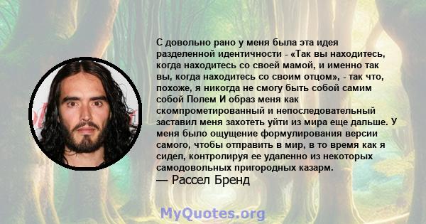 С довольно рано у меня была эта идея разделенной идентичности - «Так вы находитесь, когда находитесь со своей мамой, и именно так вы, когда находитесь со своим отцом», - так что, похоже, я никогда не смогу быть собой