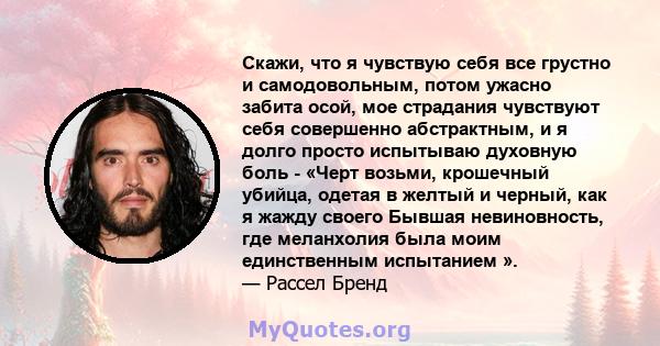 Скажи, что я чувствую себя все грустно и самодовольным, потом ужасно забита осой, мое страдания чувствуют себя совершенно абстрактным, и я долго просто испытываю духовную боль - «Черт возьми, крошечный убийца, одетая в