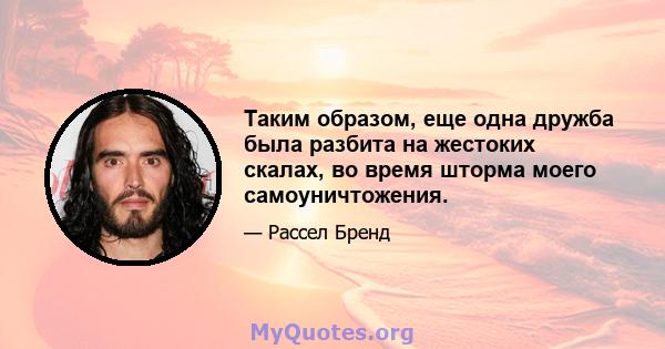 Таким образом, еще одна дружба была разбита на жестоких скалах, во время шторма моего самоуничтожения.