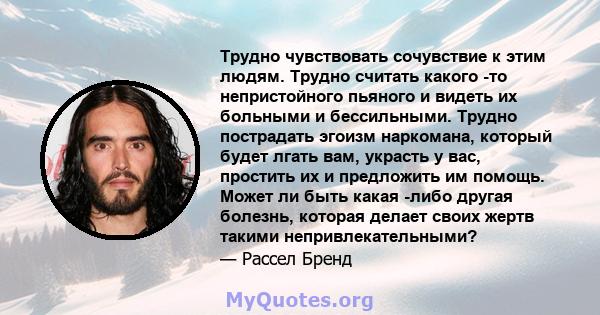 Трудно чувствовать сочувствие к этим людям. Трудно считать какого -то непристойного пьяного и видеть их больными и бессильными. Трудно пострадать эгоизм наркомана, который будет лгать вам, украсть у вас, простить их и